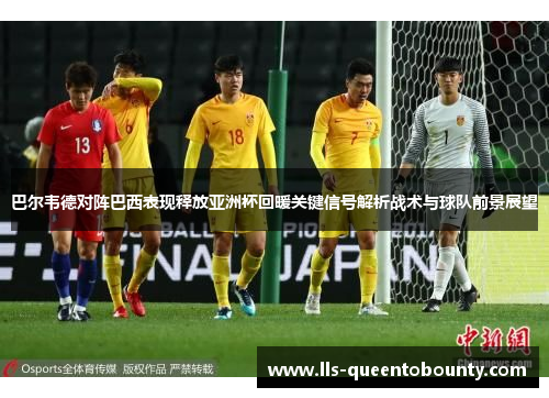 巴尔韦德对阵巴西表现释放亚洲杯回暖关键信号解析战术与球队前景展望 巴尔韦德对阵巴西表现释放亚洲杯回暖关键信号解析战术与球队前景展望