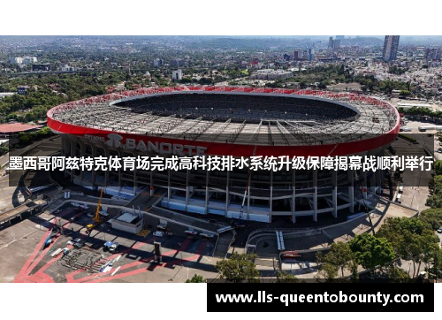 墨西哥阿兹特克体育场完成高科技排水系统升级保障揭幕战顺利举行
